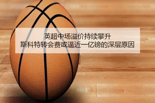 英超中场溢价持续攀升 斯科特转会费或逼近一亿镑的深层原因