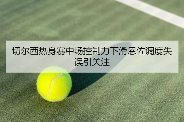 切尔西热身赛中场控制力下滑恩佐调度失误引关注