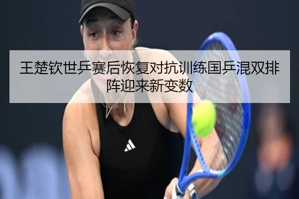 王楚钦世乒赛后恢复对抗训练国乒混双排阵迎来新变数
