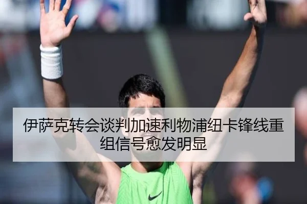 伊萨克转会谈判加速利物浦纽卡锋线重组信号愈发明显