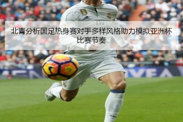北青分析国足热身赛对手多样风格助力模拟亚洲杯比赛节奏