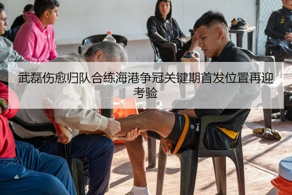 武磊伤愈归队合练海港争冠关键期首发位置再迎考验